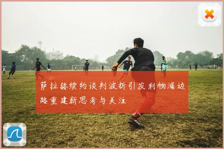 萨拉赫续约谈判波折引发利物浦边路重建新思考与关注