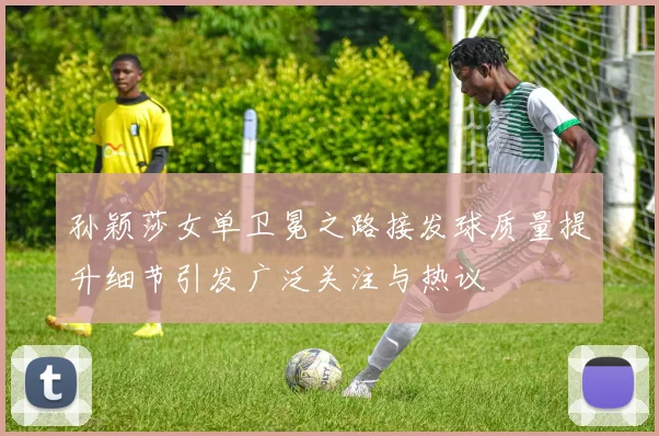 孙颖莎女单卫冕之路接发球质量提升细节引发广泛关注与热议