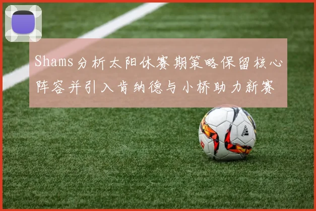Shams分析太阳休赛期策略保留核心阵容并引入肯纳德与小桥助力新赛季