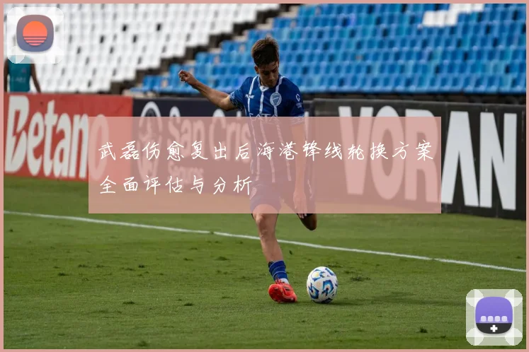 武磊伤愈复出后海港锋线轮换方案全面评估与分析