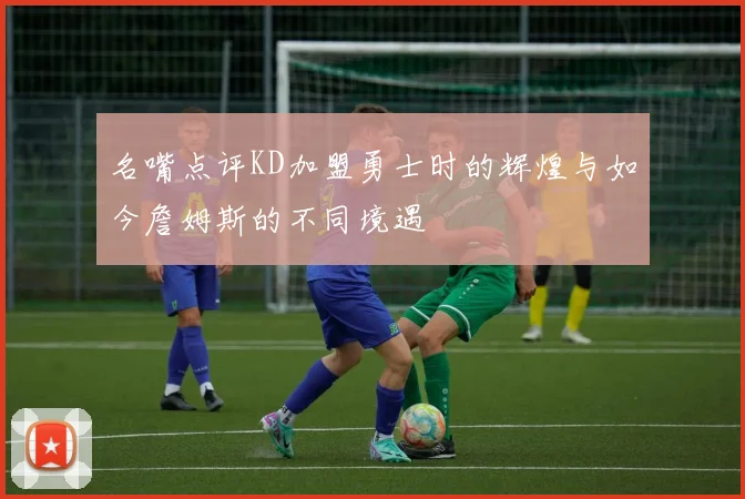 名嘴点评KD加盟勇士时的辉煌与如今詹姆斯的不同境遇